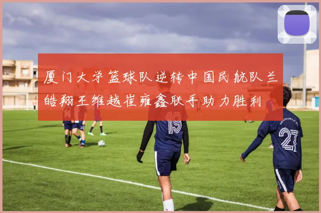 厦门大学篮球队逆转中国民航队兰皓翔王维越崔雍鑫联手助力胜利
