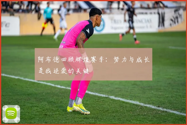 阿布德回顾辉煌赛季：努力与成长是我逆袭的关键
