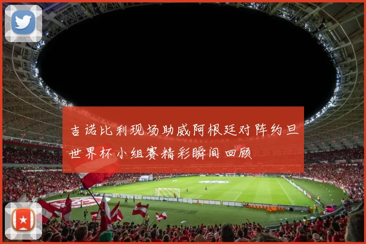 吉诺比利现场助威阿根廷对阵约旦世界杯小组赛精彩瞬间回顾