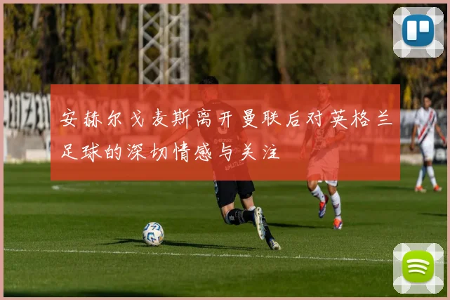 安赫尔戈麦斯离开曼联后对英格兰足球的深切情感与关注