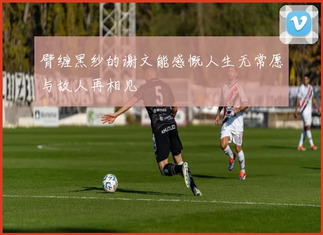 臂缠黑纱的谢文能感慨人生无常愿与故人再相见