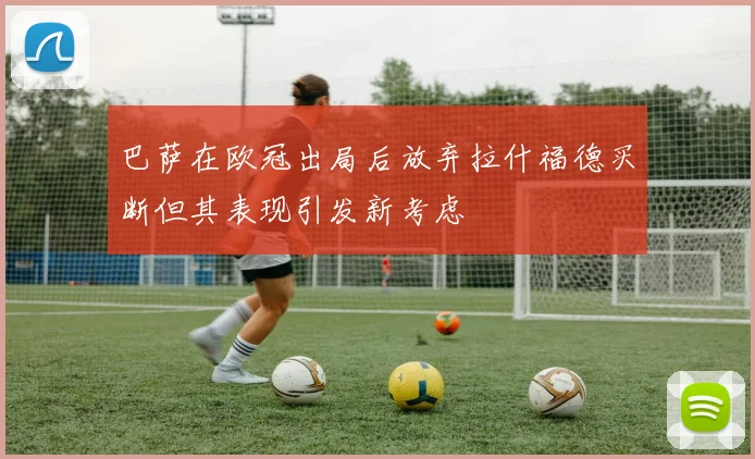 巴萨在欧冠出局后放弃拉什福德买断但其表现引发新考虑