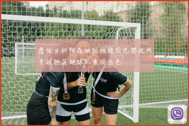 詹俊分析阿森纳防线稳固巴黎近两季战胜英超球队表现出色
