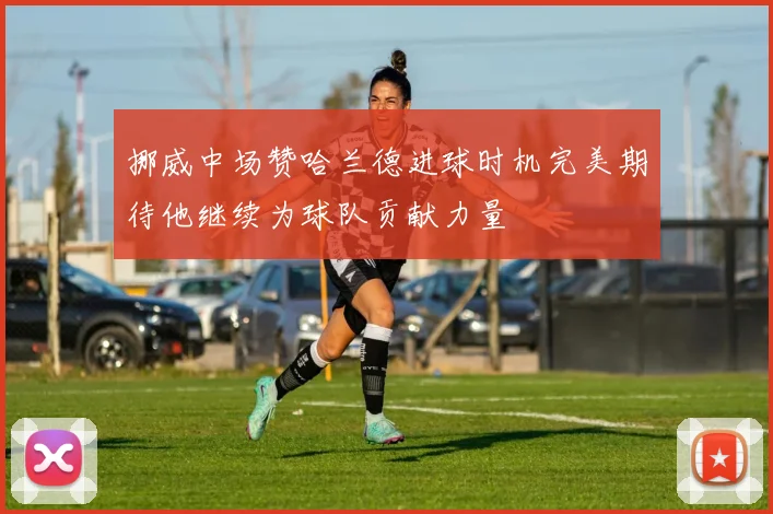 挪威中场赞哈兰德进球时机完美期待他继续为球队贡献力量
