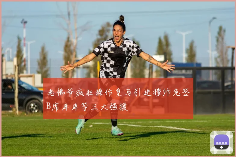 老佛爷疯狂操作皇马引进穆帅免签B席库库等三大强援