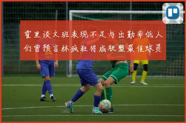 霍里谈文班表现不足与出勤率低人们曾预言林疯狂将成联盟最佳球员