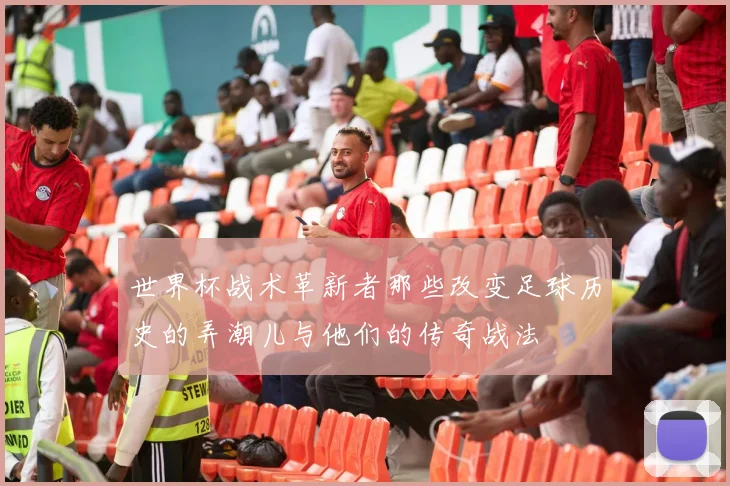世界杯战术革新者那些改变足球历史的弄潮儿与他们的传奇战法