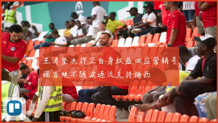 王涛坚决捍卫自身权益回应营销号谣言绝不随波逐流支持梅西