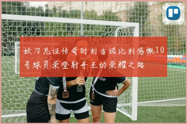 妖刀见证传奇时刻吉诺比利感慨10号球员荣登射手王的荣耀之路