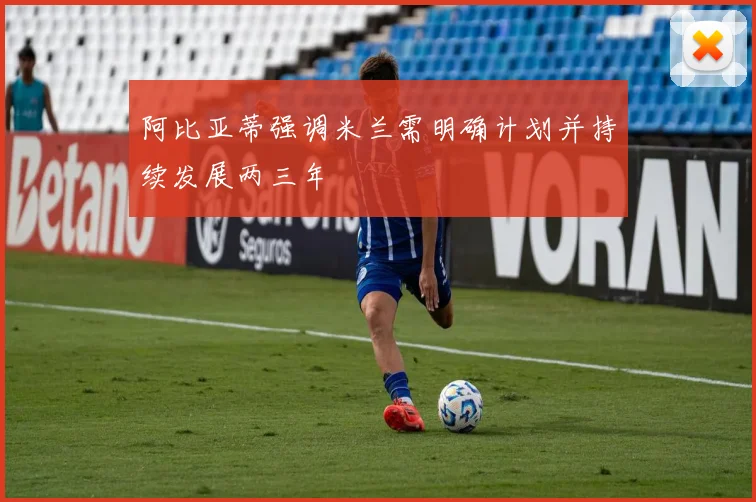 阿比亚蒂强调米兰需明确计划并持续发展两三年