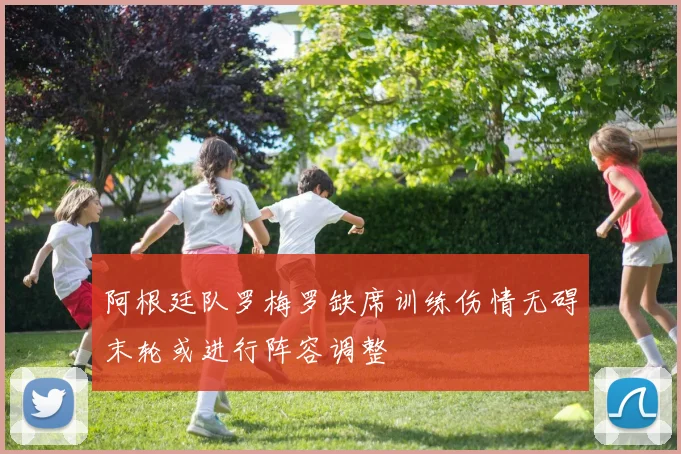 阿根廷队罗梅罗缺席训练伤情无碍末轮或进行阵容调整